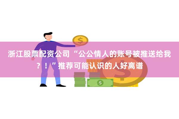 浙江股票配资公司 “公公情人的账号被推送给我？！”推荐可能认识的人好离谱