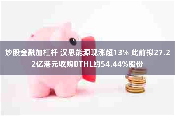 炒股金融加杠杆 汉思能源现涨超13% 此前拟27.22亿港元收购BTHL约54.44%股份