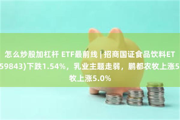 怎么炒股加杠杆 ETF最前线 | 招商国证食品饮料ETF(159843)下跌1.54%，乳业主题走弱，鹏都农牧上涨5.0%