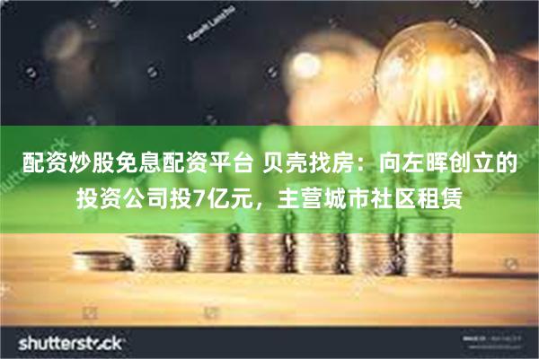 配资炒股免息配资平台 贝壳找房：向左晖创立的投资公司投7亿元，主营城市社区租赁