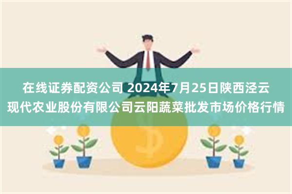 在线证券配资公司 2024年7月25日陕西泾云现代农业股份有限公司云阳蔬菜批发市场价格行情