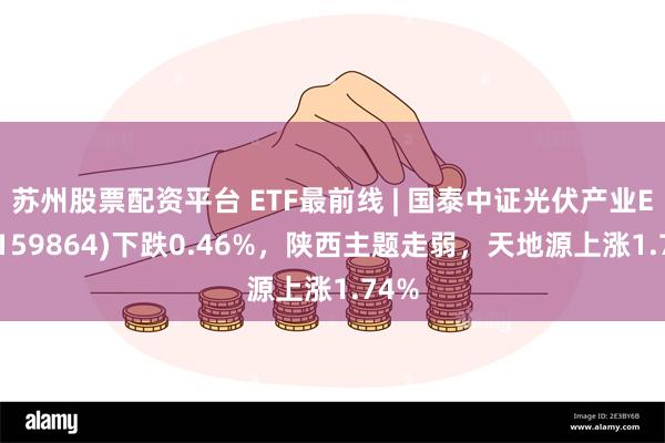 苏州股票配资平台 ETF最前线 | 国泰中证光伏产业ETF(159864)下跌0.46%，陕西主题走弱，天地源上涨1.74%