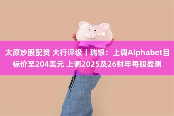 太原炒股配资 大行评级｜瑞银：上调Alphabet目标价至204美元 上调2025及26财年每股盈测