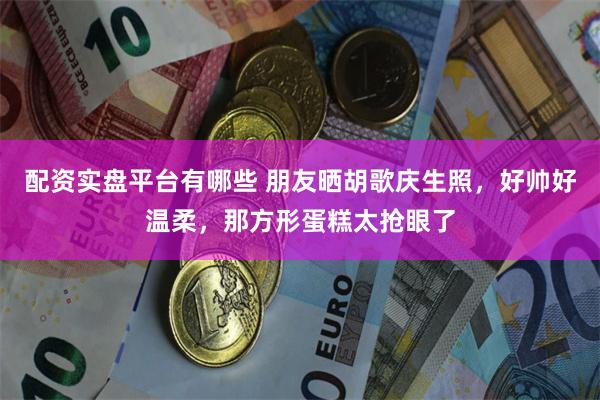 配资实盘平台有哪些 朋友晒胡歌庆生照，好帅好温柔，那方形蛋糕太抢眼了