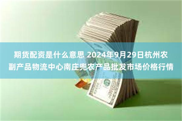 期货配资是什么意思 2024年9月29日杭州农副产品物流中心南庄兜农产品批发市场价格行情