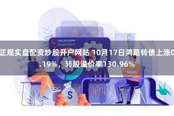 正规实盘配资炒股开户网站 10月17日鸿路转债上涨0.19%，转股溢价率130.96%