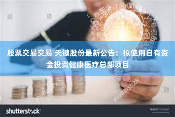 股票交易交易 天键股份最新公告：拟使用自有资金投资健康医疗总部项目