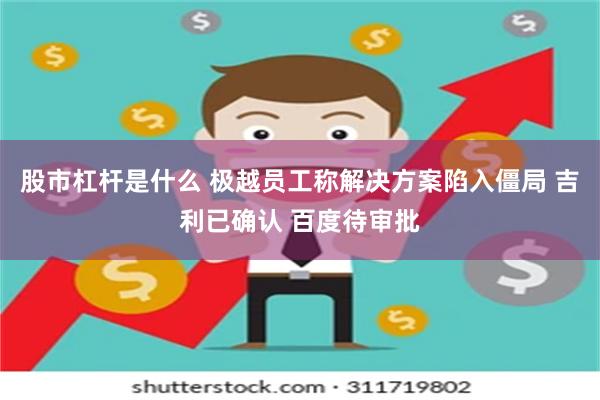 股市杠杆是什么 极越员工称解决方案陷入僵局 吉利已确认 百度待审批