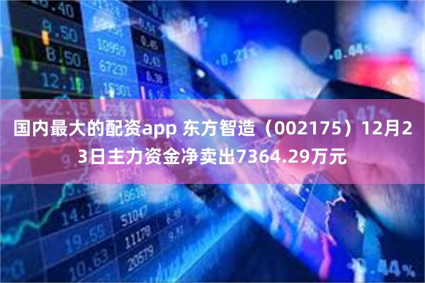 国内最大的配资app 东方智造（002175）12月23日主力资金净卖出7364.29万元