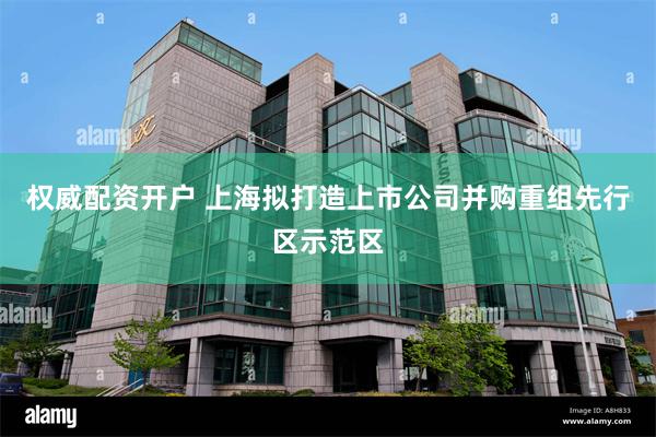 权威配资开户 上海拟打造上市公司并购重组先行区示范区