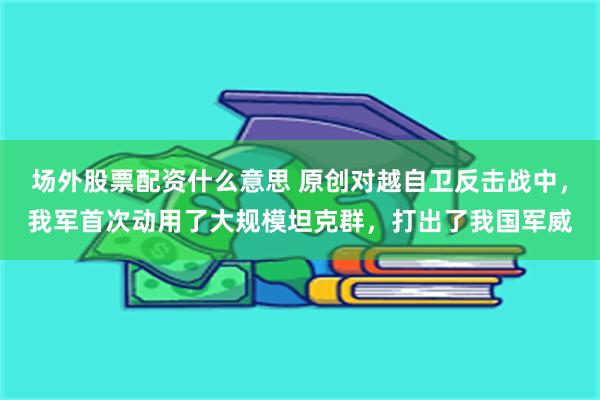 场外股票配资什么意思 原创对越自卫反击战中，我军首次动用了大规模坦克群，打出了我国军威