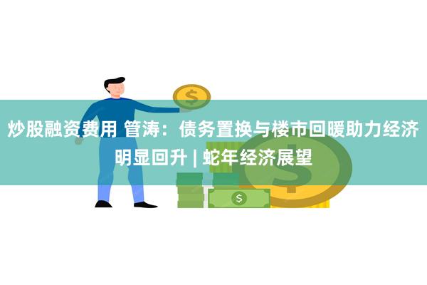 炒股融资费用 管涛：债务置换与楼市回暖助力经济明显回升 | 蛇年经济展望