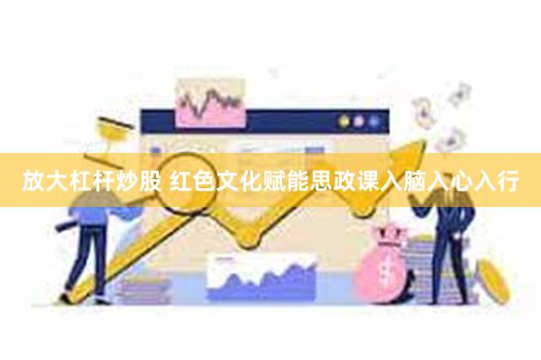 放大杠杆炒股 红色文化赋能思政课入脑入心入行